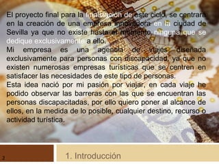 1. Introducción
El proyecto final para la finalización de este ciclo, se centrará
en la creación de una empresa innovadora en la ciudad de
Sevilla ya que no existe hasta el momento ninguna que se
dedique exclusivamente a ello.
Mi empresa es una agencia de viajes diseñada
exclusivamente para personas con discapacidad, ya que no
existen numerosas empresas turísticas que se centren en
satisfacer las necesidades de este tipo de personas.
Esta idea nació por mi pasión por viajar, en cada viaje he
podido observar las barreras con las que se encuentran las
personas discapacitadas, por ello quiero poner al alcance de
ellos, en la medida de lo posible, cualquier destino, recurso o
actividad turística.
2
 