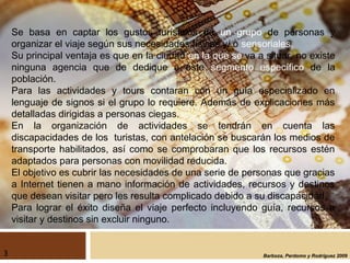 Barboza, Perdomo y Rodríguez 2009
Se basa en captar los gustos turísticos de un grupo de personas y
organizar el viaje según sus necesidades físicas y/ o sensoriales.
Su principal ventaja es que en la ciudad en la que se va a situar, no existe
ninguna agencia que de dedique a este segmento específico de la
población.
Para las actividades y tours contaran con un guía especializado en
lenguaje de signos si el grupo lo requiere. Además de explicaciones más
detalladas dirigidas a personas ciegas.
En la organización de actividades se tendrán en cuenta las
discapacidades de los turistas, con antelación se buscarán los medios de
transporte habilitados, así como se comprobaran que los recursos estén
adaptados para personas con movilidad reducida.
El objetivo es cubrir las necesidades de una serie de personas que gracias
a Internet tienen a mano información de actividades, recursos y destinos
que desean visitar pero les resulta complicado debido a su discapacidad.
Para lograr el éxito diseña el viaje perfecto incluyendo guía, recursos a
visitar y destinos sin excluir ninguno.
3
 