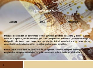 DIRECTORA DE LA AGENCIA
AGENTE GUÍA MONITOR
Después de analizar las diferentes formas jurídicas posibles es España y al ser la única
socia en la agencia, me he decidido por la de “empresario individual”, ya que no tengo la
obligación de tener que hacer una aportación inicial económica a la hora de su
constitución, además de que los trámites son baratos y sencillos.
Como única socia, seré la directora de la agencia, aunque delegaré funciones en tres
empleados: un agente de viajes, un guía y un monitor de actividades al aire libre.
4
 