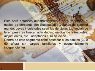 Este será entonces nuestro segmento en el mercado, el
núcleo de personas con discapacidad y ganas de conocer
mundo, cuyas inquietudes sean las de viajar. La función de
la empresa es buscar actividades, medios de transportes,
alojamientos, etc…adaptados a su situación.
Dentro de este segmento cabe destacar a los adultos (30 a
60 años) sin cargas familiares y económicamente
independientes.
8
 