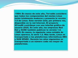 •1994: En marzo de este año, Torvalds considera
que todos los componentes del núcleo Linux
están totalmente maduros y presenta la versión
1.0 de Linux. Esta versión está, por primera vez,
disponible en la red Internet. El proyecto
XFree86 contribuye con una interfaz gráfica de
usuario (GUI). En este año, las empresas Red
Hat y SUSE también publican la versión 1.0.
•1995: En marzo, la siguiente rama estable de
Linux aparece, la serie 1.2. Más tarde, Linux es
transportado a las plataformas informáticas DEC
y SUN SPARC. Durante los años siguientes es
transportado a un número cada vez mayor de
plataformas.
 