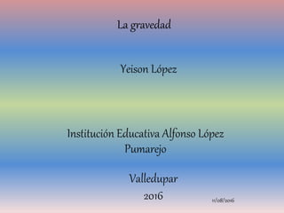 La gravedad
Institución Educativa Alfonso López
Pumarejo
Yeison López
Valledupar
2016 11/08/2016
 