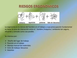 La ergonomía es la ciencia del hombre en el trabajo y cuya preocupación fundamental
es hacer la zona de interacción entre el hombre /maquina / ambiente tan seguro,
eficiente y cómodo como sea posible.
Se interesa por:
 Diseño del lugar de trabajo
 Posición en el trabajo
 Manejo manual de materiales
 Ciclo de trabajo/ descanso
 Asientos
 
