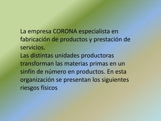 La empresa CORONA especialista en
fabricación de productos y prestación de
servicios.
Las distintas unidades productoras
transforman las materias primas en un
sinfín de número en productos. En esta
organización se presentan los siguientes
riesgos físicos
 