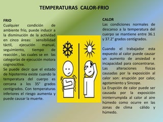 CALOR
Las condiciones normales de
descanso a la temperatura del
cuerpo se mantiene entre 36.1
y 37.2° grados centígrados.
Cuando el trabajador esta
expuesto al calor puede causar
un aumento de ansiedad e
incapacidad para concentrarse.
Las alteraciones físicas
causadas por la exposición al
calor son: erupción por calor,
agotamiento y Sincope.
La Erupción de calor puede ser
causada por la exposición
ininterrumpida al calor al aire
húmedo como ocurre en las
zonas de clima cálido y
húmedo.
FRIO
Cualquier condición de
ambiente frío, puede inducir a
la disminución de la actividad
en cinco áreas: sensibilidad
táctil, ejecución manual,
seguimiento, tiempo de
reacción , las cuales se en las
categorías de ejecución motora
cognoscitiva.
Se puede decir que el estado
de hipotermia existe cuando la
temperatura del cuerpo es
cercana a los 35° grados
centígrados. Con temperaturas
inferiores el riesgo aumenta y
puede causar la muerte.
TEMPERATURAS CALOR-FRIO
 