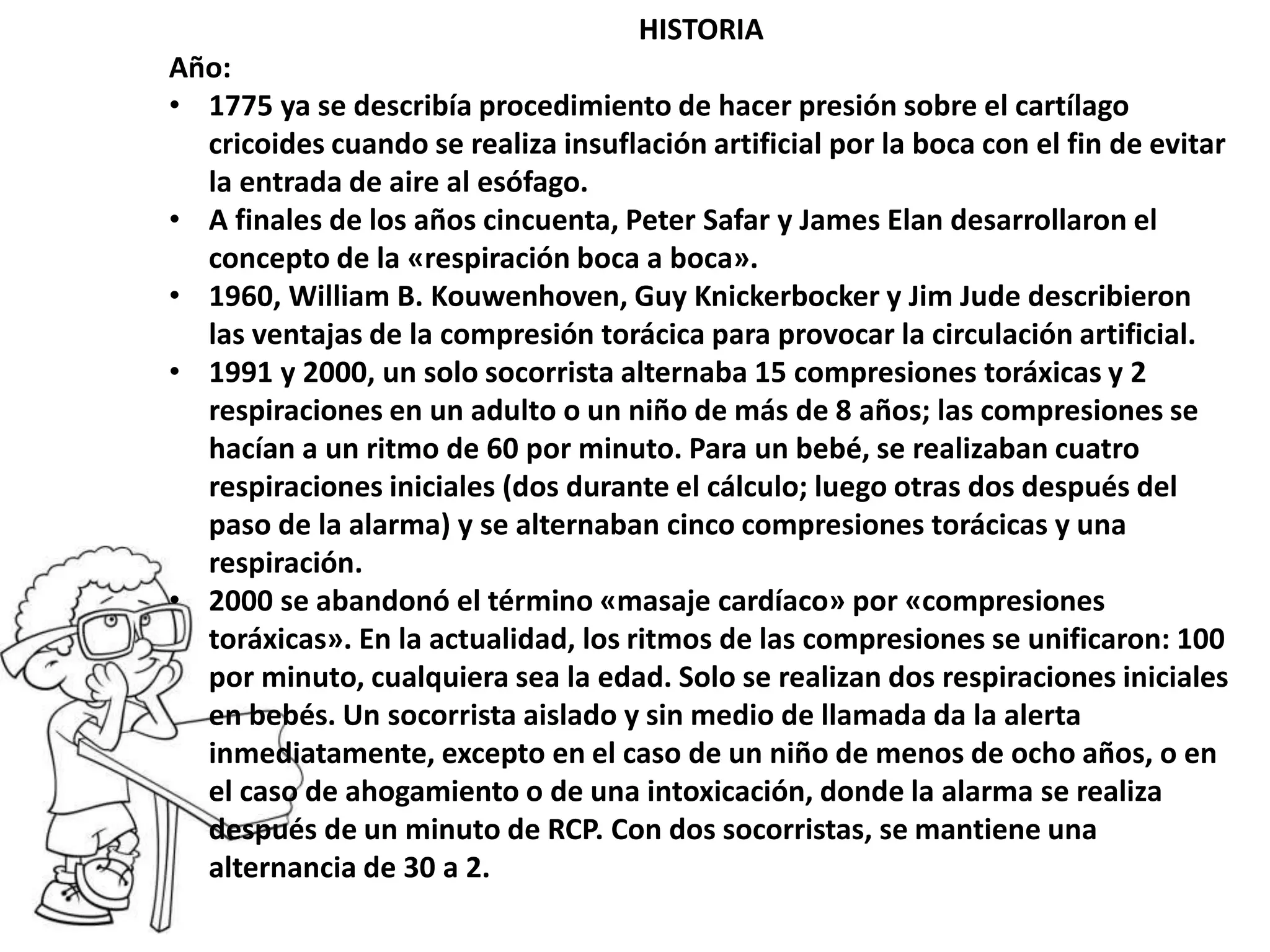 HISTORIA
Año:
• 1775 ya se describía procedimiento de hacer presión sobre el cartílago
cricoides cuando se realiza insuflación artificial por la boca con el fin de evitar
la entrada de aire al esófago.
• A finales de los años cincuenta, Peter Safar y James Elan desarrollaron el
concepto de la «respiración boca a boca».
• 1960, William B. Kouwenhoven, Guy Knickerbocker y Jim Jude describieron
las ventajas de la compresión torácica para provocar la circulación artificial.
• 1991 y 2000, un solo socorrista alternaba 15 compresiones toráxicas y 2
respiraciones en un adulto o un niño de más de 8 años; las compresiones se
hacían a un ritmo de 60 por minuto. Para un bebé, se realizaban cuatro
respiraciones iniciales (dos durante el cálculo; luego otras dos después del
paso de la alarma) y se alternaban cinco compresiones torácicas y una
respiración.
• 2000 se abandonó el término «masaje cardíaco» por «compresiones
toráxicas». En la actualidad, los ritmos de las compresiones se unificaron: 100
por minuto, cualquiera sea la edad. Solo se realizan dos respiraciones iniciales
en bebés. Un socorrista aislado y sin medio de llamada da la alerta
inmediatamente, excepto en el caso de un niño de menos de ocho años, o en
el caso de ahogamiento o de una intoxicación, donde la alarma se realiza
después de un minuto de RCP. Con dos socorristas, se mantiene una
alternancia de 30 a 2.
 