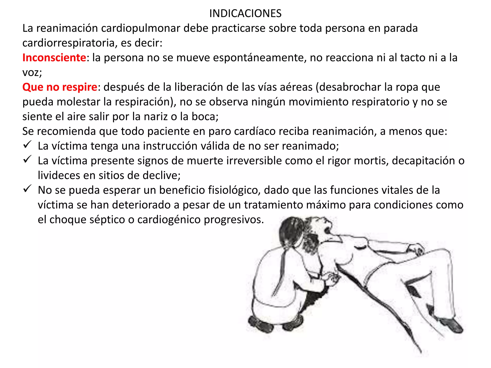 INDICACIONES
La reanimación cardiopulmonar debe practicarse sobre toda persona en parada
cardiorrespiratoria, es decir:
Inconsciente: la persona no se mueve espontáneamente, no reacciona ni al tacto ni a la
voz;
Que no respire: después de la liberación de las vías aéreas (desabrochar la ropa que
pueda molestar la respiración), no se observa ningún movimiento respiratorio y no se
siente el aire salir por la nariz o la boca;
Se recomienda que todo paciente en paro cardíaco reciba reanimación, a menos que:
 La víctima tenga una instrucción válida de no ser reanimado;
 La víctima presente signos de muerte irreversible como el rigor mortis, decapitación o
livideces en sitios de declive;
 No se pueda esperar un beneficio fisiológico, dado que las funciones vitales de la
víctima se han deteriorado a pesar de un tratamiento máximo para condiciones como
el choque séptico o cardiogénico progresivos.
 