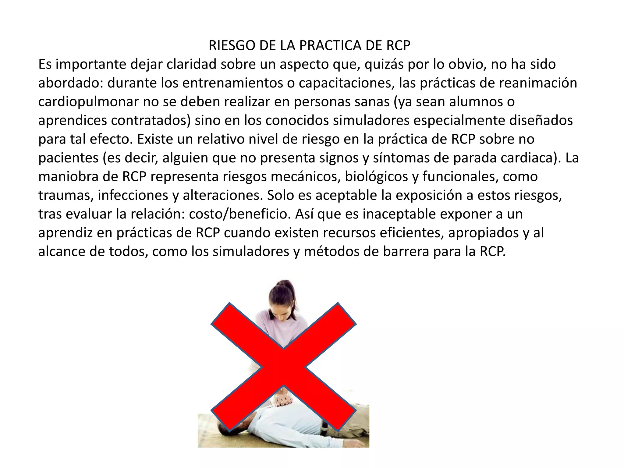 RIESGO DE LA PRACTICA DE RCP
Es importante dejar claridad sobre un aspecto que, quizás por lo obvio, no ha sido
abordado: durante los entrenamientos o capacitaciones, las prácticas de reanimación
cardiopulmonar no se deben realizar en personas sanas (ya sean alumnos o
aprendices contratados) sino en los conocidos simuladores especialmente diseñados
para tal efecto. Existe un relativo nivel de riesgo en la práctica de RCP sobre no
pacientes (es decir, alguien que no presenta signos y síntomas de parada cardiaca). La
maniobra de RCP representa riesgos mecánicos, biológicos y funcionales, como
traumas, infecciones y alteraciones. Solo es aceptable la exposición a estos riesgos,
tras evaluar la relación: costo/beneficio. Así que es inaceptable exponer a un
aprendiz en prácticas de RCP cuando existen recursos eficientes, apropiados y al
alcance de todos, como los simuladores y métodos de barrera para la RCP.
 