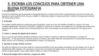 3. ESCRIBA LOS CONCEJOS PARA OBTENER UNA
BUENA FOTOGRAFIA1. Ten paciencia
Uno de las tendencias que ha generado la fotografía digital es el querer tomar fotos constantemente, pero de ese modo solo
lograrás un gran caudal de fotos de poca calidad. Es importante esperar la captura perfecta y tomarte tu tiempo para analizar
los errores que cometes.
2. Sé flexible
No siempre tendrás perfectas condiciones para fotografiar, como en el caso del atardecer donde los colores y las luces
cambian rápidamente. Necesitas ser flexible y adaptar los ajustes de la cámara a los cambios de luz. Siempre que tomes fotos
asegúrate de no tomar siempre con la misma perspectiva, sino variar aunque sea levemente la posición o los ajustes de la
cámara.
3. Conoce y maneja los ajustes de la cámara
Esto es esencial para obtener grandes resultados en poco tiempo. Controlar la apertura del diafragma, el tiempo de
obturación…es más que teoría, necesitas conocer tu cámara y por sobre todas las cosas practicar. Los principales ajustes que
debes conocer son el enfoque, la profundidad de campo y la exposición.
4. Aprende a escoger el lente correcto
No todos los objetivos sirven para todas las situaciones posibles en las que puedas encontrarte con una cámara, por lo que es
fundamental saber elegirlos. En escenarios con poca luz son mejores las ópticas fijas, en la fotografía de espacios es mejor
utilizar un gran angular y para captar objetos lejanos es mejor el teleobjetivo.
5. Recuerda siempre llevar baterías y tarjetas de sobra
 