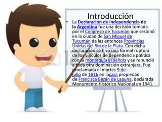 Introducción
• La Declaración de Independencia de
la Argentina fue una decisión tomada
por el Congreso de Tucumán que sesionó
en la ciudad de San Miguel de
Tucumán de las entonces Provincias
Unidas del Río de la Plata. Con dicha
declaración se hizo una formal ruptura
de los vínculos de dependencia política
con la monarquía española y se renunció
a toda otra dominación extranjera. Fue
proclamada el martes 9 de
julio de 1816 en lacasa propiedad
de Francisca Bazán de Laguna, declarada
Monumento Histórico Nacional en 1941.
 