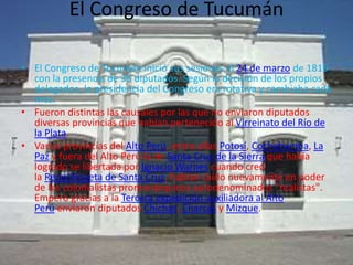 El Congreso de Tucumán
• El Congreso de Tucumán inició sus sesiones el 24 de marzo de 1816
con la presencia de 33 diputados. Según la decisión de los propios
delegados, la presidencia del Congreso era rotativa y cambiaba cada
mes.
• Fueron distintas las causales por las que no enviaron diputados
diversas provincias que habían pertenecido al Virreinato del Río de
la Plata.
• Varias provincias del Alto Perú, entre ellas Potosí, Cochabamba, La
Paz y fuera del Alto Perú la de Santa Cruz de la Sierra que había
logrado se libertada por Ignacio Warnes cuando creó
la Republiqueta de Santa Cruz, habían caído nuevamente en poder
de los colonialistas promonárquicos autodenominados "realistas".
Empero gracias a la Tercera expedición auxiliadora al Alto
Perú enviaron diputados Chichas, Charcas y Mizque.
 