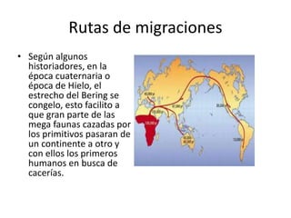 Rutas de migraciones
• Según algunos
historiadores, en la
época cuaternaria o
época de Hielo, el
estrecho del Bering se
congelo, esto facilito a
que gran parte de las
mega faunas cazadas por
los primitivos pasaran de
un continente a otro y
con ellos los primeros
humanos en busca de
cacerías.
 
