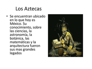 Los Aztecas
• Se encuentran ubicado
en lo que hoy es
México. Su
conocimiento, sobre
las ciencias, la
astronomía, la
botánica, las
matemáticas y la
arquitectura fueron
sus mas grandes
legados
 