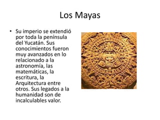 Los Mayas
• Su imperio se extendió
por toda la península
del Yucatán. Sus
conocimientos fueron
muy avanzados en lo
relacionado a la
astronomía, las
matemáticas, la
escritura, la
Arquitectura entre
otros. Sus legados a la
humanidad son de
incalculables valor.
 