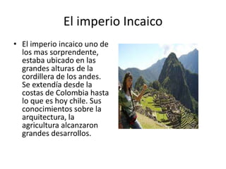 El imperio Incaico
• El imperio incaico uno de
los mas sorprendente,
estaba ubicado en las
grandes alturas de la
cordillera de los andes.
Se extendía desde la
costas de Colombia hasta
lo que es hoy chile. Sus
conocimientos sobre la
arquitectura, la
agricultura alcanzaron
grandes desarrollos.
 