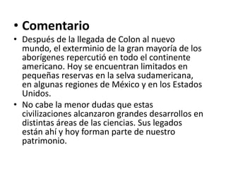 • Comentario
• Después de la llegada de Colon al nuevo
mundo, el exterminio de la gran mayoría de los
aborígenes repercutió en todo el continente
americano. Hoy se encuentran limitados en
pequeñas reservas en la selva sudamericana,
en algunas regiones de México y en los Estados
Unidos.
• No cabe la menor dudas que estas
civilizaciones alcanzaron grandes desarrollos en
distintas áreas de las ciencias. Sus legados
están ahí y hoy forman parte de nuestro
patrimonio.
 