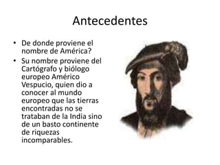 Antecedentes
• De donde proviene el
nombre de América?
• Su nombre proviene del
Cartógrafo y biólogo
europeo Américo
Vespucio, quien dio a
conocer al mundo
europeo que las tierras
encontradas no se
trataban de la India sino
de un basto continente
de riquezas
incomparables.
 