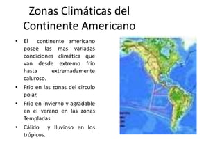 Zonas Climáticas del
Continente Americano
• El continente americano
posee las mas variadas
condiciones climática que
van desde extremo frio
hasta extremadamente
caluroso.
• Frio en las zonas del circulo
polar,
• Frio en invierno y agradable
en el verano en las zonas
Templadas.
• Cálido y lluvioso en los
trópicos.
 