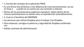 • 1.-Escriba dos ventajas de la aplicación PREZI
• Es una forma más dinámica y más didáctica de crear presentaciones ya sea
en línea o cuando no se cuenta con una conexión a internet.
• Dentro de las presentaciones podemos reproducir videos dentro de las
mismas presentaciones en donde estos se reproducirán automáticamente.
• 2.-Cual es el beneficio del DROPBOX
• Las personas que utilizan Dropbox para el trabajo. Con Dropbox
• Para empresas, consigue la potencia y seguridad de Dropbox combinada
con
• Sólidos controles de administración
 