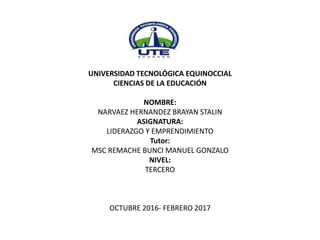 UNIVERSIDAD TECNOLÓGICA EQUINOCCIAL
CIENCIAS DE LA EDUCACIÓN
NOMBRE:
NARVAEZ HERNANDEZ BRAYAN STALIN
ASIGNATURA:
LIDERAZGO Y EMPRENDIMIENTO
Tutor:
MSC REMACHE BUNCI MANUEL GONZALO
NIVEL:
TERCERO
OCTUBRE 2016- FEBRERO 2017
 