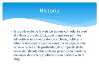  Esta aplicación de la web 2.0 es muy cómoda, se creó
el 4 de octubre de 2006, puesto que nos permite
administrar una cuenta donde archivar, publicar y
difundir nuestras presentaciones. La ventaja de este
servicio radica en la posibilidad de compartir sin la
necesidad de adjuntar archivos pesados en nuestros
mensajes de correo y publicarlos en nuestra web o
blog.
Historia
 