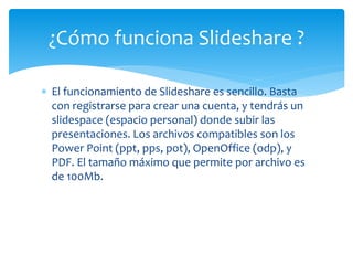  El funcionamiento de Slideshare es sencillo. Basta
con registrarse para crear una cuenta, y tendrás un
slidespace (espacio personal) donde subir las
presentaciones. Los archivos compatibles son los
Power Point (ppt, pps, pot), OpenOffice (odp), y
PDF. El tamaño máximo que permite por archivo es
de 100Mb.
¿Cómo funciona Slideshare ?
 