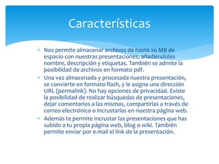  Nos permite almacenar archivos de hasta 20 MB de
espacio con nuestras presentaciones, añadiéndoles
nombre, descripción y etiquetas. También se admite la
posibilidad de archivos en formato pdf.
 Una vez almacenada y procesada nuestra presentación,
se convierte en formato flash, y le asigna una dirección
URL (permalink). No hay opciones de privacidad. Existe
la posibilidad de realizar búsquedas de presentaciones,
dejar comentarios a las mismas, compartirlas a través de
correo electrónico o incrustarlas en nuestra página web.
 Además te permite incrustar las presentaciones que has
subido a tu propia página web, blog o wiki. También
permite enviar por e-mail el link de la presentación.
Características
 