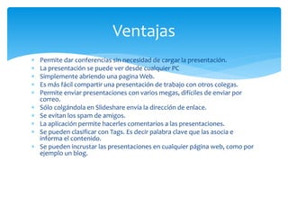 Permite dar conferencias sin necesidad de cargar la presentación.
 La presentación se puede ver desde cualquier PC
 Simplemente abriendo una pagina Web.
 Es más fácil compartir una presentación de trabajo con otros colegas.
 Permite enviar presentaciones con varios megas, difíciles de enviar por
correo.
 Sólo colgándola en Slideshare envía la dirección de enlace.
 Se evitan los spam de amigos.
 La aplicación permite hacerles comentarios a las presentaciones.
 Se pueden clasificar con Tags. Es decir palabra clave que las asocia e
informa el contenido.
 Se pueden incrustar las presentaciones en cualquier página web, como por
ejemplo un blog.
Ventajas
 