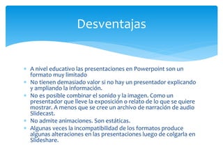  A nivel educativo las presentaciones en Powerpoint son un
formato muy limitado
 No tienen demasiado valor si no hay un presentador explicando
y ampliando la información.
 No es posible combinar el sonido y la imagen. Como un
presentador que lleve la exposición o relato de lo que se quiere
mostrar. A menos que se cree un archivo de narración de audio
Slidecast.
 No admite animaciones. Son estáticas.
 Algunas veces la incompatibilidad de los formatos produce
algunas alteraciones en las presentaciones luego de colgarla en
Slideshare.
Desventajas
 