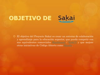  El objetivo del Proyecto Sakai es crear un entorno de colaboración
y aprendizaje para la educación superior, que pueda competir con
sus equivalentes comerciales Blackboard / WebCT y que mejore
otras iniciativas de Código Abierto como Moodle.
 
