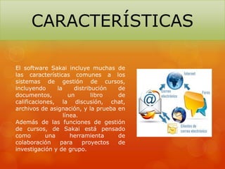 El software Sakai incluye muchas de
las características comunes a los
sistemas de gestión de cursos,
incluyendo la distribución de
documentos, un libro de
calificaciones, la discusión, chat,
archivos de asignación, y la prueba en
línea.
Además de las funciones de gestión
de cursos, de Sakai está pensado
como una herramienta de
colaboración para proyectos de
investigación y de grupo.
CARACTERÍSTICAS
 
