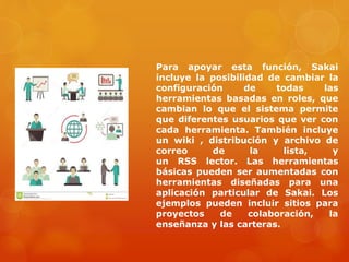 Para apoyar esta función, Sakai
incluye la posibilidad de cambiar la
configuración de todas las
herramientas basadas en roles, que
cambian lo que el sistema permite
que diferentes usuarios que ver con
cada herramienta. También incluye
un wiki , distribución y archivo de
correo de la lista, y
un RSS lector. Las herramientas
básicas pueden ser aumentadas con
herramientas diseñadas para una
aplicación particular de Sakai. Los
ejemplos pueden incluir sitios para
proyectos de colaboración, la
enseñanza y las carteras.
 