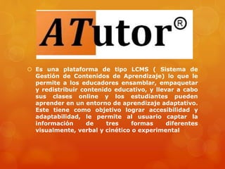  Es una plataforma de tipo LCMS ( Sistema de
Gestión de Contenidos de Aprendizaje) lo que le
permite a los educadores ensamblar, empaquetar
y redistribuir contenido educativo, y llevar a cabo
sus clases online y los estudiantes pueden
aprender en un entorno de aprendizaje adaptativo.
Este tiene como objetivo lograr accesibilidad y
adaptabilidad, le permite al usuario captar la
información de tres formas diferentes
visualmente, verbal y cinético o experimental
 