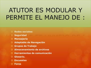  Redes sociales:
 Seguridad
 Mensajería
 Adaptable de Navegación
 Grupos de Trabajo
 Almacenamiento de archivos
 Herramientas de comunicación
 Glosario.
 Encuestas
 Foros
ATUTOR ES MODULAR Y
PERMITE EL MANEJO DE :
 