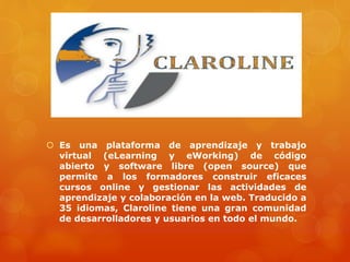  Es una plataforma de aprendizaje y trabajo
virtual (eLearning y eWorking) de código
abierto y software libre (open source) que
permite a los formadores construir eficaces
cursos online y gestionar las actividades de
aprendizaje y colaboración en la web. Traducido a
35 idiomas, Claroline tiene una gran comunidad
de desarrolladores y usuarios en todo el mundo.
 
