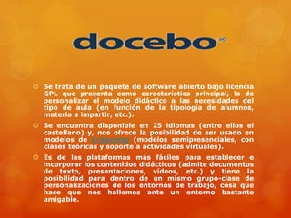  Se trata de un paquete de software abierto bajo licencia
GPL que presenta como característica principal, la de
personalizar el modelo didáctico a las necesidades del
tipo de aula (en función de la tipología de alumnos,
materia a impartir, etc.).
 Se encuentra disponible en 25 idiomas (entre ellos el
castellano) y, nos ofrece la posibilidad de ser usado en
modelos de b-learning (modelos semipresenciales, con
clases teóricas y soporte a actividades virtuales).
 Es de las plataformas más fáciles para establecer e
incorporar los contenidos didácticos (admite documentos
de texto, presentaciones, vídeos, etc.) y tiene la
posibilidad para dentro de un mismo grupo-clase de
personalizaciones de los entornos de trabajo, cosa que
hace que nos hallemos ante un entorno bastante
amigable.
 