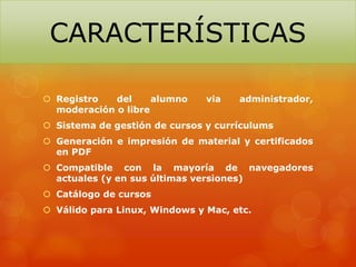  Registro del alumno via administrador,
moderación o libre
 Sistema de gestión de cursos y currículums
 Generación e impresión de material y certificados
en PDF
 Compatible con la mayoría de navegadores
actuales (y en sus últimas versiones)
 Catálogo de cursos
 Válido para Linux, Windows y Mac, etc.
CARACTERÍSTICAS
 