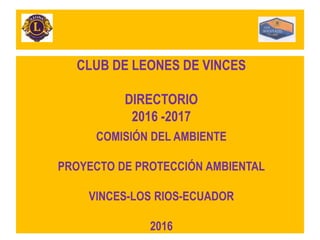 CLUB DE LEONES DE VINCES
DIRECTORIO
2016 -2017
COMISIÓN DEL AMBIENTE
PROYECTO DE PROTECCIÓN AMBIENTAL
VINCES-LOS RIOS-ECUADOR
2016
 
