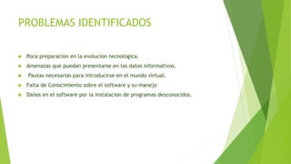 PROBLEMAS IDENTIFICADOS
 Poca preparacion en la evolucion tecnológica.
 Amenazas que puedan presentarse en los datos informatívos.
 Pautas necesarias para introducirse en el mundo virtual.
 Falta de Conocimiento sobre el software y su manejo
 Daños en el software por la instalacion de programas desconocidos.
 