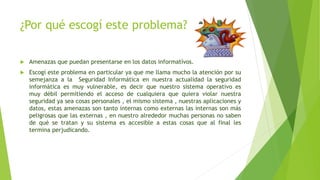 ¿Por qué escogí este problema?
 Amenazas que puedan presentarse en los datos informatívos.
 Escogí este problema en particular ya que me llama mucho la atención por su
semejanza a la Seguridad Informática en nuestra actualidad la seguridad
informática es muy vulnerable, es decir que nuestro sistema operativo es
muy débil permitiendo el acceso de cualquiera que quiera violar nuestra
seguridad ya sea cosas personales , el mismo sistema , nuestras aplicaciones y
datos, estas amenazas son tanto internas como externas las internas son más
peligrosas que las externas , en nuestro alrededor muchas personas no saben
de qué se tratan y su sistema es accesible a estas cosas que al final les
termina perjudicando.
 