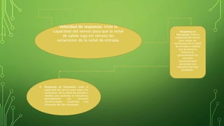 Velocidad de respuesta: mide la
capacidad del sensor para que la señal
de salida siga sin retraso las
variaciones de la señal de entrada.
Respuesta en
frecuencia: mide la
capacidad del sensor
para seguir las
variaciones de la señal
de entrada a medida
que aumenta la
frecuencia,
generalmente los
sensores
convencionales
presentan una
respuesta del tipo
pasabajos.
 Respuesta en frecuencia: mide la
capacidad del sensor para seguir las
variaciones de la señal de entrada a
medida que aumenta la frecuencia,
generalmente los sensores
convencionales presentan una
respuesta del tipo pasabajos.
 