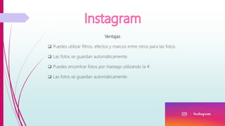Ventajas
 Puedes utilizar filtros, efectos y marcos entre otros para las fotos.
 Las fotos se guardan automáticamente.
 Puedes encontrar fotos por Hastags utilizando la #.
 Las fotos se guardan automáticamente
 
