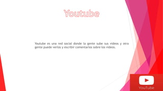 Youtube es una red social donde la gente sube sus vídeos y otra
gente puede verlos y escribir comentarios sobre los vídeos.
 