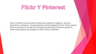 Flickr y Pinterest son dos redes sociales para compartir imágenes, serían la
alternativa a Instagram. Yo personalmente utilizo Instagram frente a Flickr porque
Flickr es mas para el mundo de la fotografía profesional y Pinterest porque lo
utiliza menos gente que Instagram y tiene menos visibilidad.
 