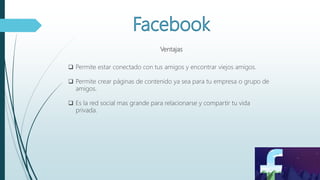 Ventajas
 Permite estar conectado con tus amigos y encontrar viejos amigos.
 Permite crear páginas de contenido ya sea para tu empresa o grupo de
amigos.
 Es la red social mas grande para relacionarse y compartir tu vida
privada.
 