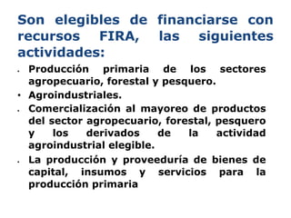 Son elegibles de financiarse con
recursos FIRA, las siguientes
actividades:
 Producción primaria de los sectores
agropecu...