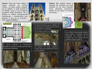 
Exterior: Posee dos torres unidas al
cuerpo principal, con enormes
vitrales y un gran rosetón rematado
con un gablete. La triple portada de
su fachada acoge un rico programa
escultórico están abocinadas. En su
fachada se utilizan principalmente
contrafuertes y sustentaciones para
soportar el peso de las bóvedas y
darle rigidez al edificio
Interior: Esta catedral reduce la
longitud del transepto casi hasta
coincidir con las naves laterales.
Como elementos constructivos
destaca el arco ojival y la bóveda
de crucería.
Las naves laterales se encuentran
separadas de la nave central por una serie
de columnas lobuladas.
El interior destaca por la esbeltez de
su estructura y presenta tres niveles:
arcos triforio y ventanas.
La galería de arcos contiene
(cada una), una estatua de reyes
en su interior.
Las vidrieras restauradas poseen
tonos rojizos o azulados. Como
resultado, luz interior de la
catedral no es la clásica de los
grandes templos góticos
 