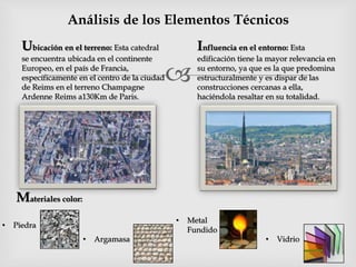 
Análisis de los Elementos Técnicos
Ubicación en el terreno: Esta catedral
se encuentra ubicada en el continente
Europeo, en el país de Francia,
específicamente en el centro de la ciudad
de Reims en el terreno Champagne
Ardenne Reims a130Km de Paris.
Influencia en el entorno: Esta
edificación tiene la mayor relevancia en
su entorno, ya que es la que predomina
estructuralmente y es dispar de las
construcciones cercanas a ella,
haciéndola resaltar en su totalidad.
Materiales color:
• Piedra
• Argamasa
• Metal
Fundido
• Vidrio
 