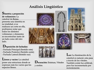 
Análisis Lingüístico
Simetría y proporción
de volúmenes: La
catedral de Reims
presenta una simetría en
su totalidad, si se
realizara un corte en ella,
podríamos notar que
todos los distintos
volúmenes y elementos
se encontrarían tanto de
un lado como del otro
lado.
Llenos y vacíos: La catedral
posee una estructura donde se
expresan más los vacíos que los
espacios llenos.
Disposición de fachadas:
- Fachada Principal (Sentido este)
- Fachada Posterior (Sentido oeste)
- Fachada Lateral (Sentido sur) Luz: La iluminación de la
catedral es natural, esta pasa
a través de los vitrales.
También existe luz artificial,
pero fue incrementada por
recientemente.
Decoración: Estatuas, Vitrales
y arañas.
 