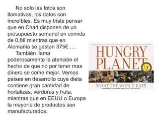 No solo las fotos son
llamativas, los datos son
increíbles. Es muy triste pensar
que en Chad disponen de un
presupuesto semanal en comida
de 0,8€ mientras que en
Alemania se gastan 375€…..
También llama
poderosamente la atención el
hecho de que no por tener mas
dinero se come mejor. Vemos
países en desarrollo cuya dieta
contiene gran cantidad de
hortalizas, verduras y fruta,
mientras que en EEUU o Europa
la mayoría de productos son
manufacturados.
 